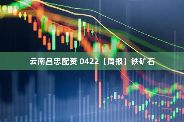 云南吕忠配资 0422【周报】铁矿石