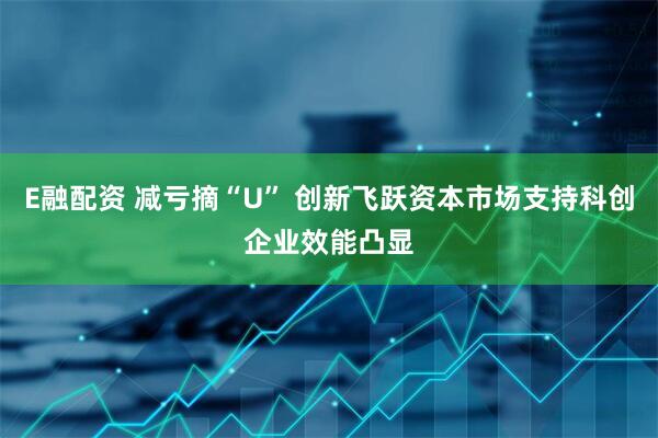 E融配资 减亏摘“U” 创新飞跃资本市场支持科创企业效能凸显