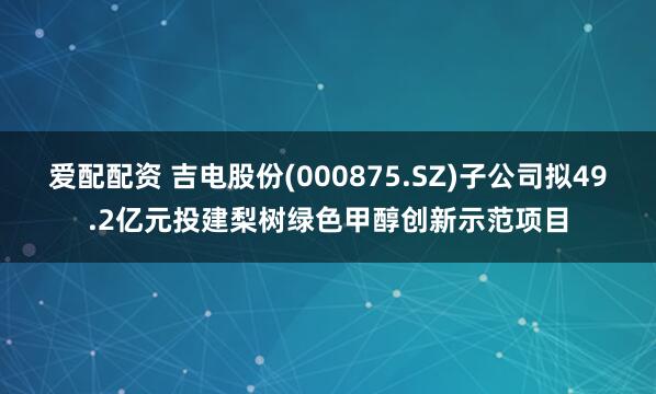 爱配配资 吉电股份(000875.SZ)子公司拟49.2亿元投建梨树绿色甲醇创新示范项目