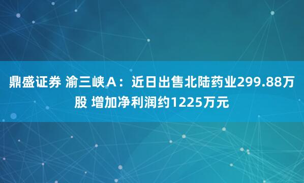 鼎盛证券 渝三峡Ａ：近日出售北陆药业299.88万股 增加净利润约1225万元