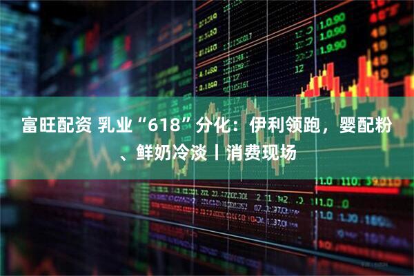 富旺配资 乳业“618”分化：伊利领跑，婴配粉、鲜奶冷淡丨消费现场