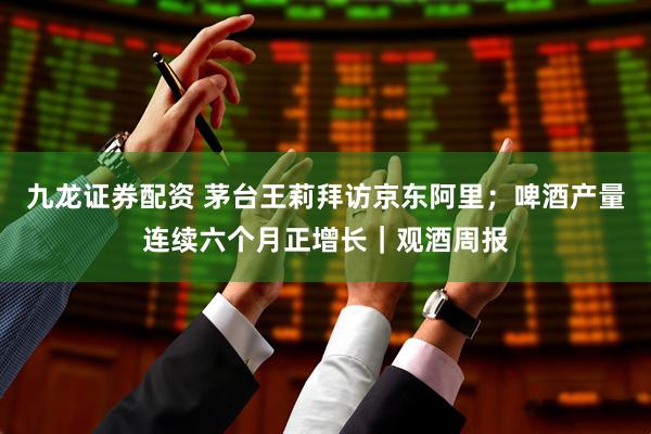 九龙证券配资 茅台王莉拜访京东阿里；啤酒产量连续六个月正增长｜观酒周报
