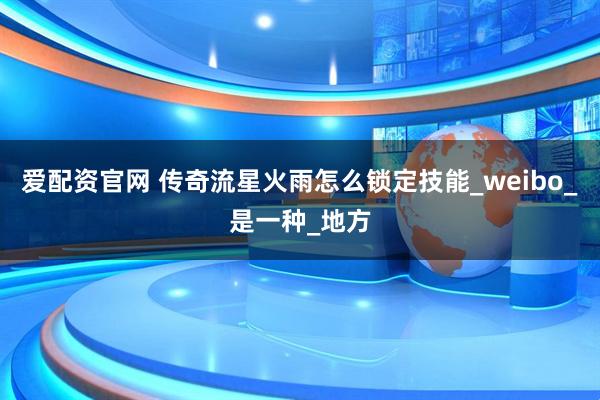 爱配资官网 传奇流星火雨怎么锁定技能_weibo_是一种_地方