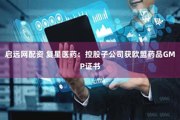 启远网配资 复星医药：控股子公司获欧盟药品GMP证书
