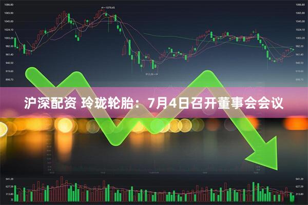 沪深配资 玲珑轮胎：7月4日召开董事会会议