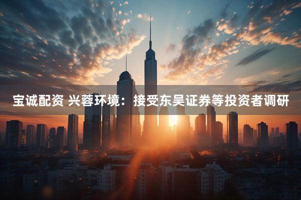 宝诚配资 兴蓉环境：接受东吴证券等投资者调研
