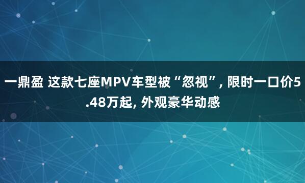 一鼎盈 这款七座MPV车型被“忽视”, 限时一口价5.48万起, 外观豪华动感