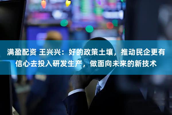 满盈配资 王兴兴：好的政策土壤，推动民企更有信心去投入研发生产，做面向未来的新技术