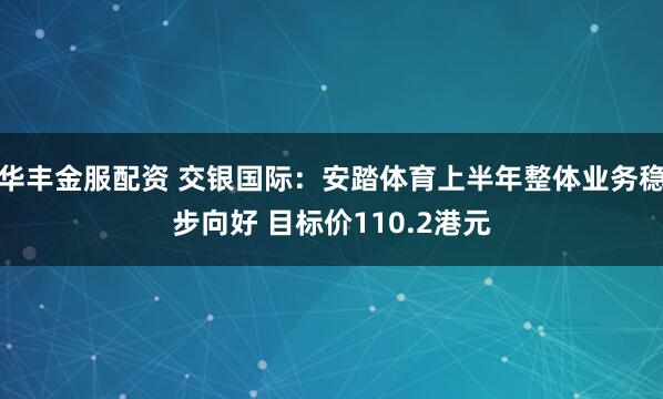 华丰金服配资 交银国际：安踏体育上半年整体业务稳步向好 目标价110.2港元