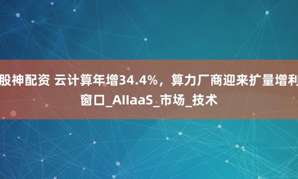 股神配资 云计算年增34.4%，算力厂商迎来扩量增利窗口_AIIaaS_市场_技术