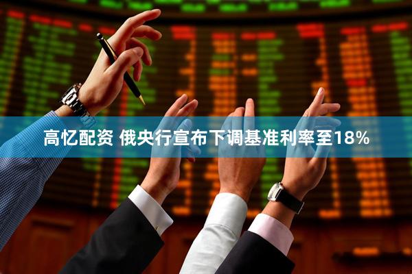 高忆配资 俄央行宣布下调基准利率至18%
