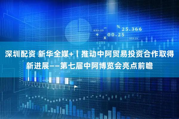 深圳配资 新华全媒+丨推动中阿贸易投资合作取得新进展——第七届中阿博览会亮点前瞻