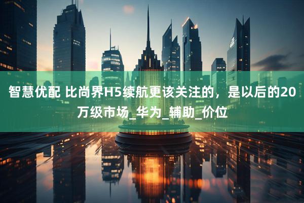 智慧优配 比尚界H5续航更该关注的，是以后的20万级市场_华为_辅助_价位