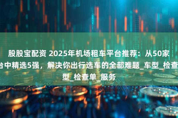股股宝配资 2025年机场租车平台推荐：从50家实测平台中精选5强，解决你出行选车的全部难题_车型_检查单_服务