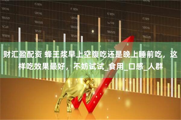 财汇盈配资 蜂王浆早上空腹吃还是晚上睡前吃，这样吃效果最好，不妨试试_食用_口感_人群