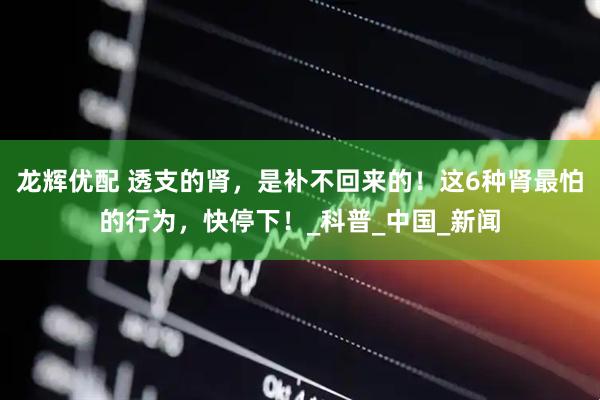 龙辉优配 透支的肾，是补不回来的！这6种肾最怕的行为，快停下！_科普_中国_新闻