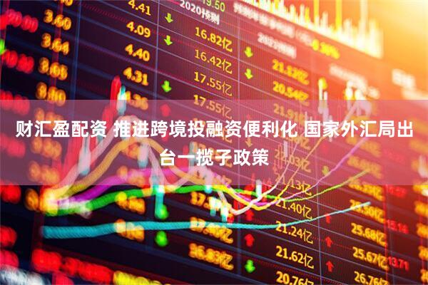 财汇盈配资 推进跨境投融资便利化 国家外汇局出台一揽子政策