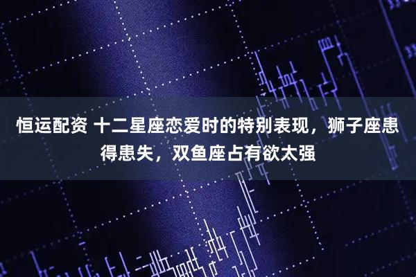 恒运配资 十二星座恋爱时的特别表现,狮子座患得患失,双鱼座占有欲太强