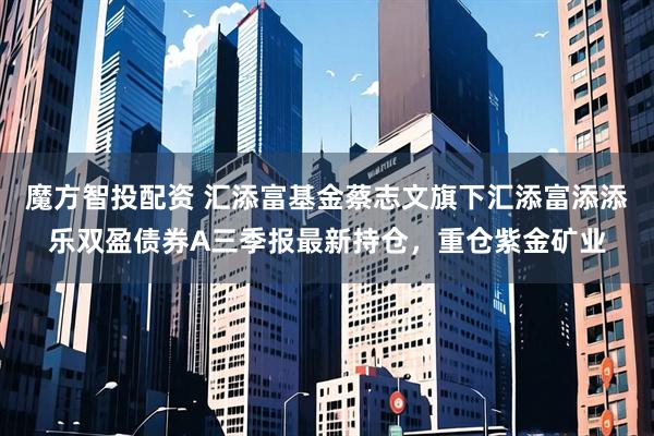 魔方智投配资 汇添富基金蔡志文旗下汇添富添添乐双盈债券A三季报最新持仓，重仓紫金矿业