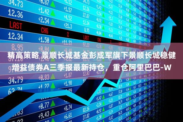 精高策略 景顺长城基金彭成军旗下景顺长城稳健增益债券A三季报最新持仓,重仓阿里巴巴-W