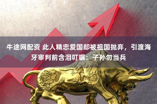 牛途网配资 此人精忠爱国却被祖国抛弃，引渡海牙审判前含泪叮嘱：子孙勿当兵