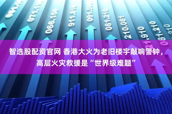 智选股配资官网 香港大火为老旧楼宇敲响警钟，高层火灾救援是“世界级难题”