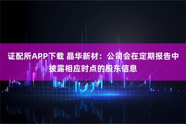 证配所APP下载 晶华新材：公司会在定期报告中披露相应时点的股东信息