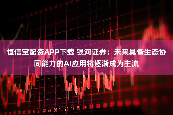 恒信宝配资APP下载 银河证券：未来具备生态协同能力的AI应用将逐渐成为主流