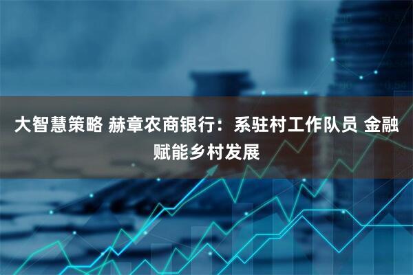 大智慧策略 赫章农商银行：系驻村工作队员 金融赋能乡村发展