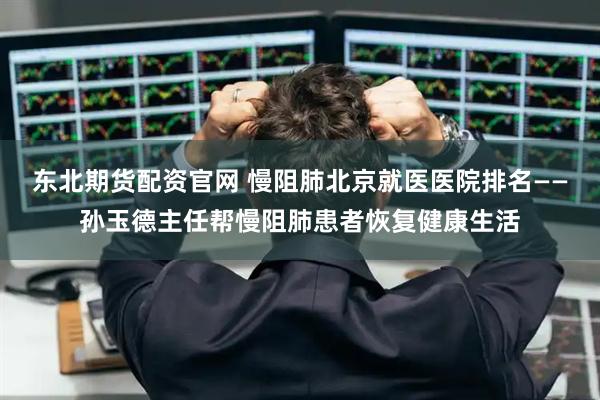 东北期货配资官网 慢阻肺北京就医医院排名——孙玉德主任帮慢阻肺患者恢复健康生活