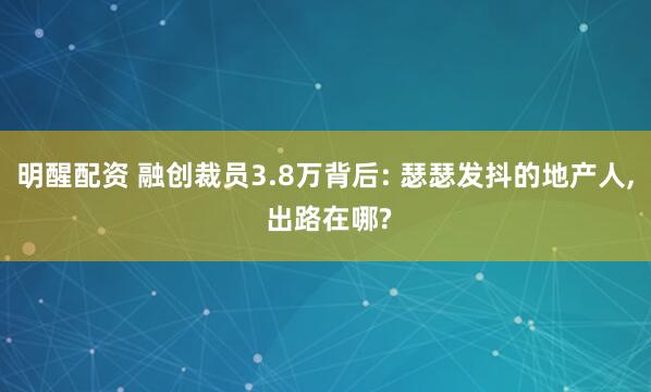 明醒配资 融创裁员3.8万背后: 瑟瑟发抖的地产人, 出路在哪?