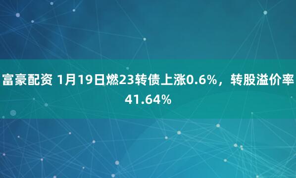富豪配资 1月19日燃23转债上涨0.6%，转股溢价率41.64%
