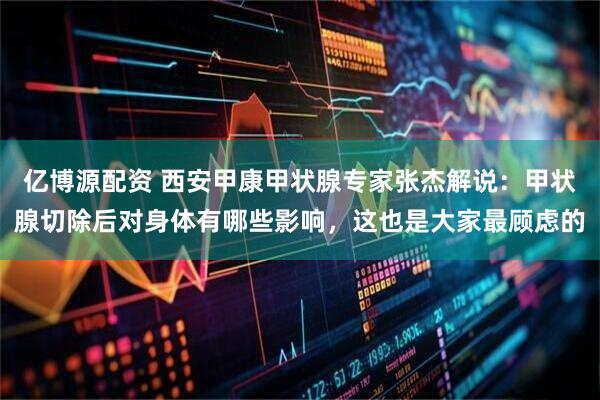 亿博源配资 西安甲康甲状腺专家张杰解说：甲状腺切除后对身体有哪些影响，这也是大家最顾虑的