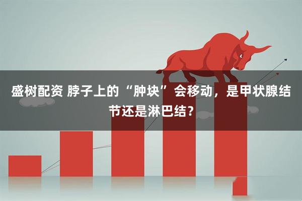 盛树配资 脖子上的 “肿块” 会移动，是甲状腺结节还是淋巴结？